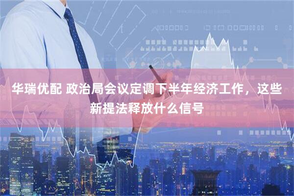 华瑞优配 政治局会议定调下半年经济工作，这些新提法释放什么信号