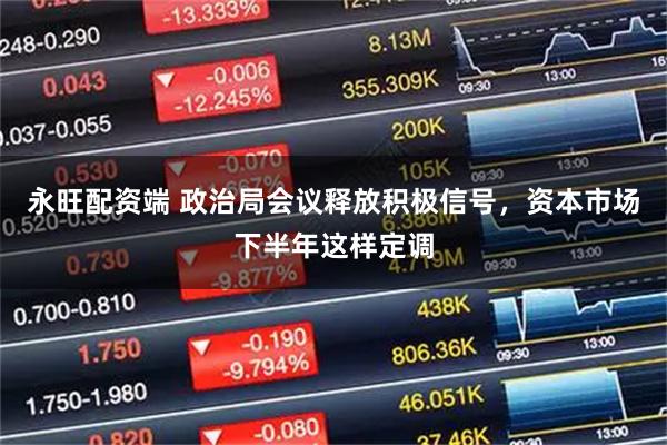永旺配资端 政治局会议释放积极信号，资本市场下半年这样定调