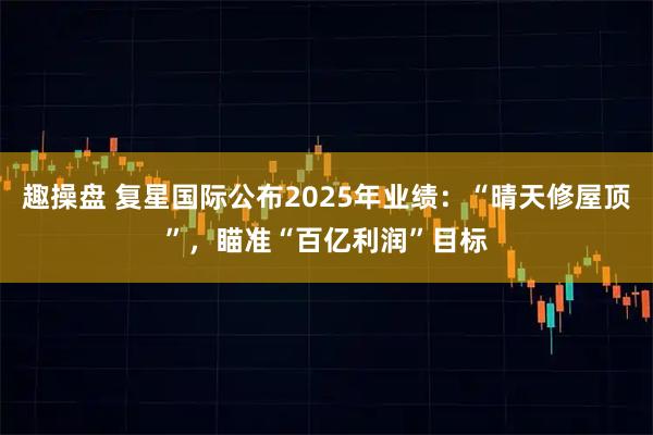 趣操盘 复星国际公布2025年业绩：“晴天修屋顶”，瞄准“百亿利润”目标