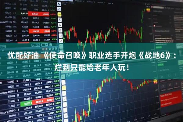 优配好油 《使命召唤》职业选手开炮《战地6》：烂到只能给老年人玩！