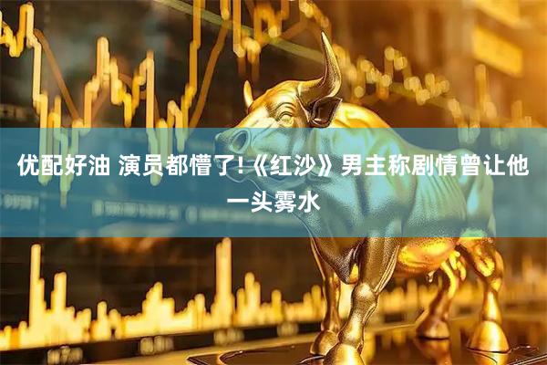 优配好油 演员都懵了!《红沙》男主称剧情曾让他一头雾水