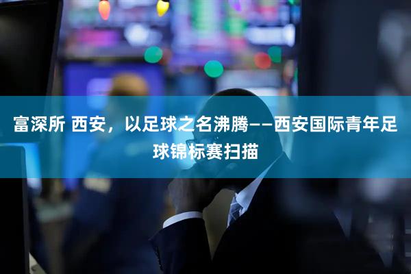 富深所 西安，以足球之名沸腾——西安国际青年足球锦标赛扫描
