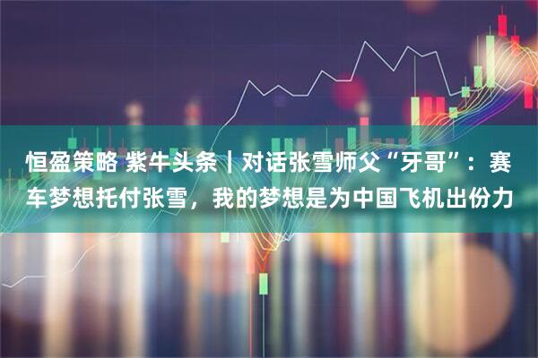 恒盈策略 紫牛头条｜对话张雪师父“牙哥”：赛车梦想托付张雪，我的梦想是为中国飞机出份力