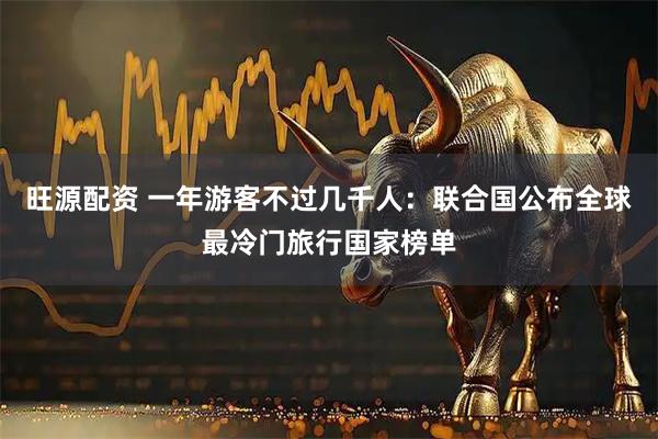 旺源配资 一年游客不过几千人：联合国公布全球最冷门旅行国家榜单