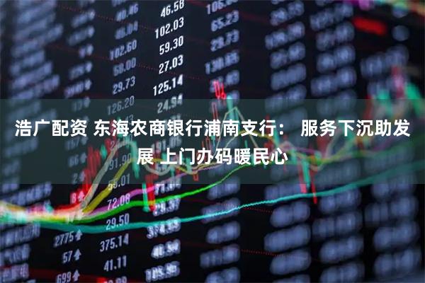 浩广配资 东海农商银行浦南支行： 服务下沉助发展 上门办码暖民心
